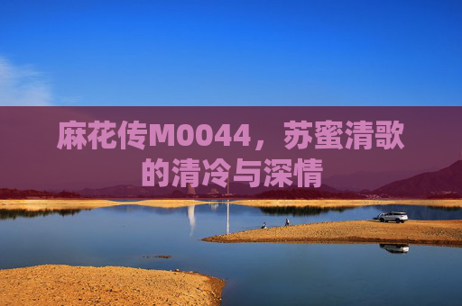 麻花传M0044，苏蜜清歌的清冷与深情