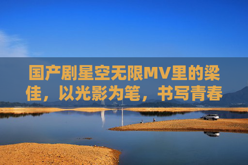 国产剧星空无限MV里的梁佳，以光影为笔，书写青春梦想的璀璨篇章