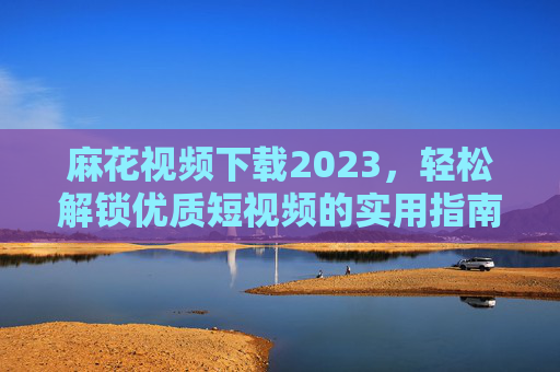 麻花视频下载2023，轻松解锁优质短视频的实用指南，告别网络限制，畅享精彩内容