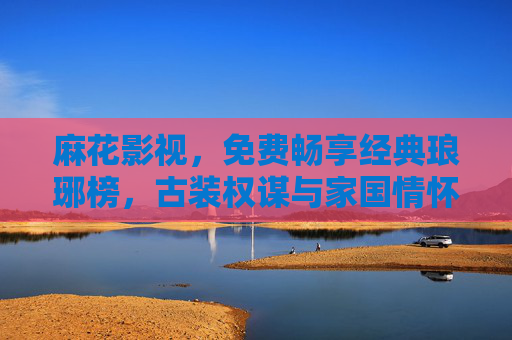 麻花影视，免费畅享经典琅琊榜，古装权谋与家国情怀的深度共鸣