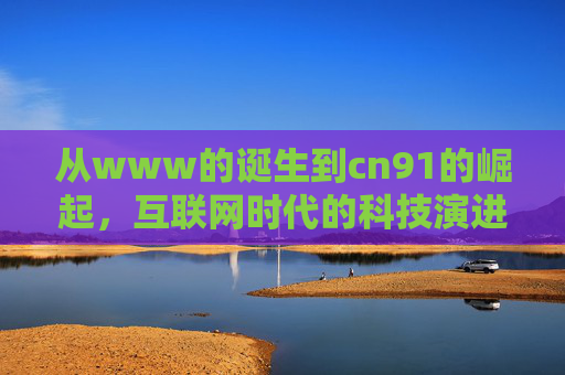 从www的诞生到cn91的崛起，互联网时代的科技演进与数字新篇章
