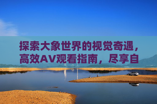 探索大象世界的视觉奇遇，高效AV观看指南，尽享自然与智慧的生命之美