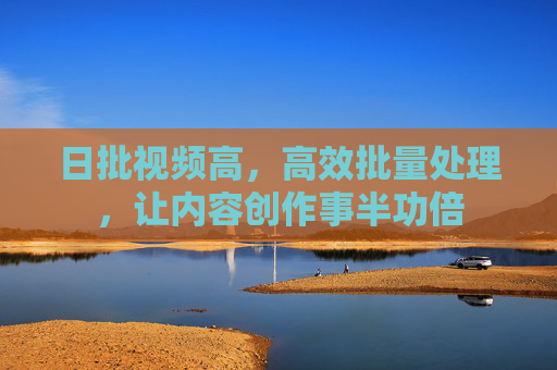 日批视频高，高效批量处理，让内容创作事半功倍