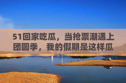 51回家吃瓜，当抢票潮遇上团圆季，我的假期是这样瓜解的
