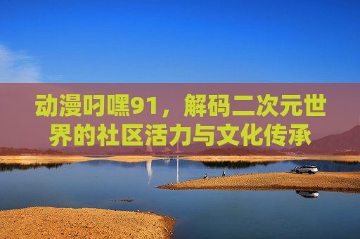 动漫叼嘿91，解码二次元世界的社区活力与文化传承