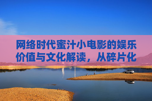 网络时代蜜汁小电影的娱乐价值与文化解读，从碎片化内容到年轻群体生活镜像