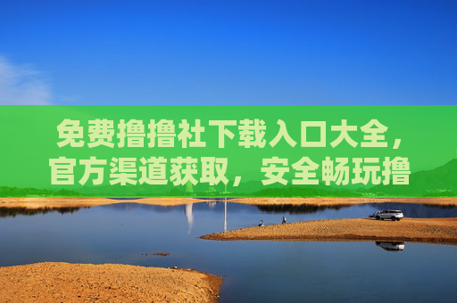 免费撸撸社下载入口大全，官方渠道获取，安全畅玩撸撸社