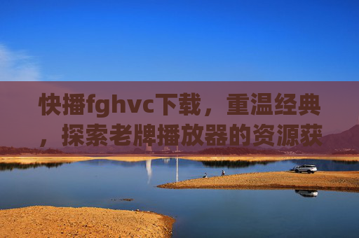 快播fghvc下载，重温经典，探索老牌播放器的资源获取方式