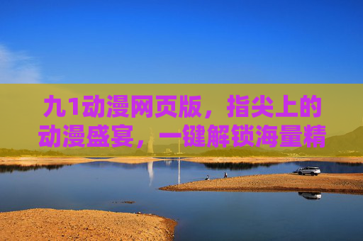 九1动漫网页版，指尖上的动漫盛宴，一键解锁海量精品，你的追番新选择