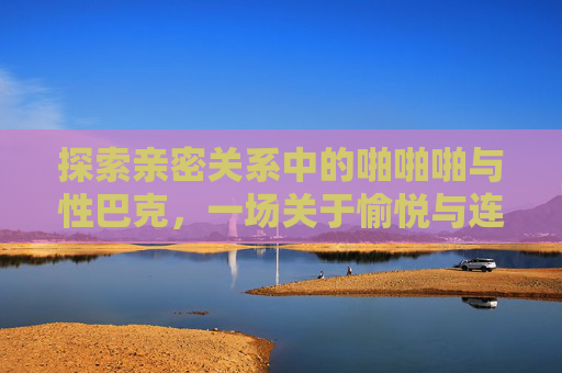 探索亲密关系中的啪啪啪与性巴克，一场关于愉悦与连接的旅程