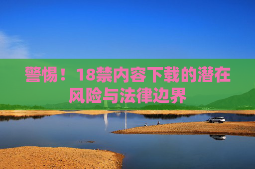 警惕！18禁内容下载的潜在风险与法律边界