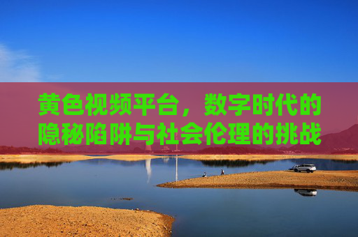 黄色视频平台，数字时代的隐秘陷阱与社会伦理的挑战
