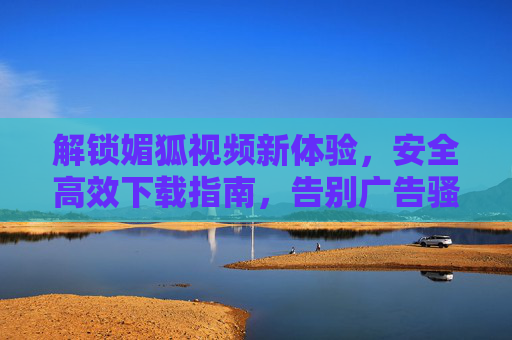 解锁媚狐视频新体验，安全高效下载指南，告别广告骚扰与版权风险