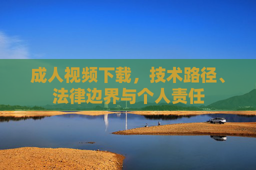 成人视频下载，技术路径、法律边界与个人责任