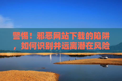 警惕！邪恶网站下载的陷阱，如何识别并远离潜在风险