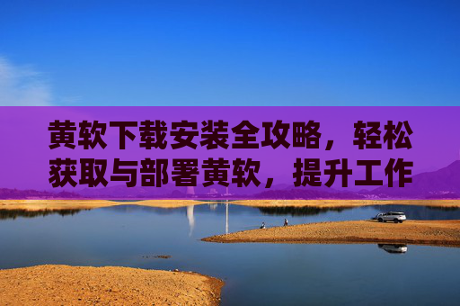 黄软下载安装全攻略，轻松获取与部署黄软，提升工作效率与体验