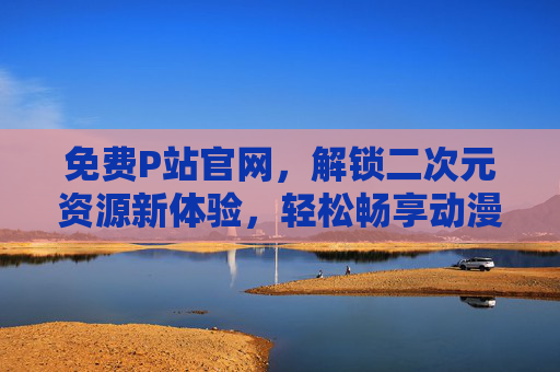 免费P站官网，解锁二次元资源新体验，轻松畅享动漫插画盛宴