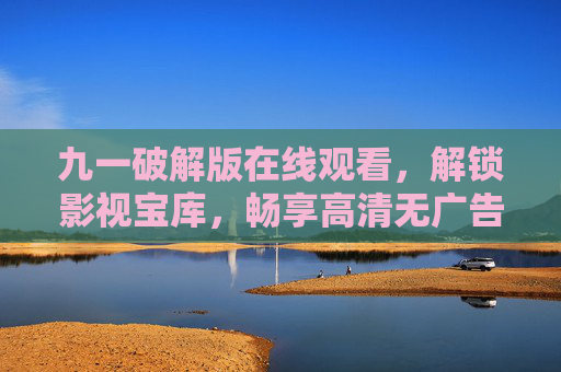 九一破解版在线观看，解锁影视宝库，畅享高清无广告观影体验