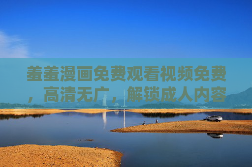 羞羞漫画免费观看视频免费，高清无广，解锁成人内容新体验，轻松享受私密阅读乐趣