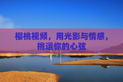 樱桃视频，用光影与情感，挑逗你的心弦