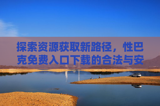 探索资源获取新路径，性巴克免费入口下载的合法与安全指南