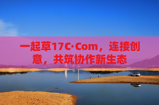 一起草17C·Com，连接创意，共筑协作新生态
