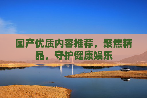 国产优质内容推荐，聚焦精品，守护健康娱乐