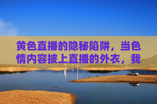 黄色直播的隐秘陷阱，当色情内容披上直播的外衣，我们该如何应对？