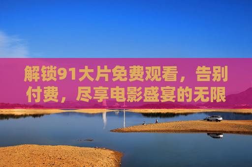 解锁91大片免费观看，告别付费，尽享电影盛宴的无限可能