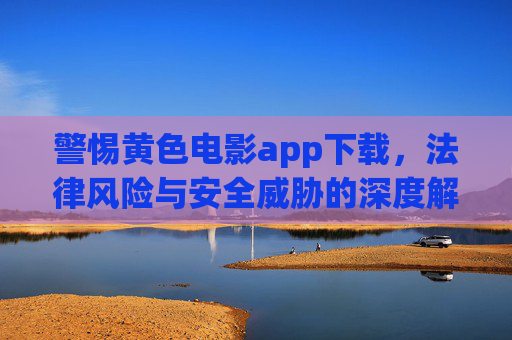 警惕黄色电影app下载，法律风险与安全威胁的深度解析