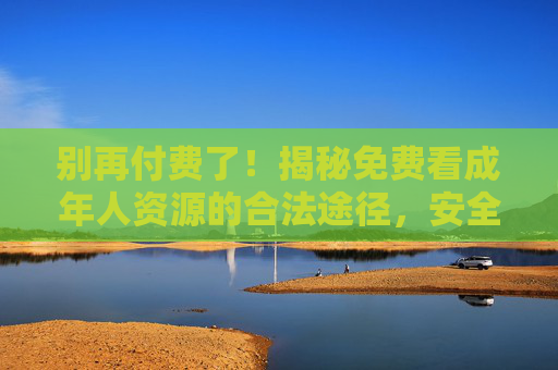 别再付费了！揭秘免费看成年人资源的合法途径，安全观看指南