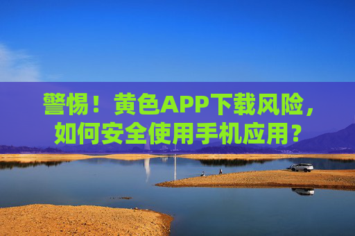 警惕！黄色APP下载风险，如何安全使用手机应用？