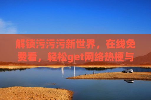 解锁污污污新世界，在线免费看，轻松get网络热梗与生活小确幸