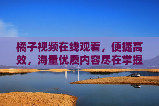 橘子视频在线观看，便捷高效，海量优质内容尽在掌握，提升你的娱乐体验
