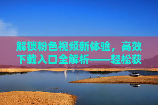 解锁粉色视频新体验，高效下载入口全解析——轻松获取，尽享精彩内容