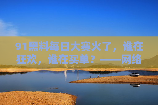 91黑料每日大赛火了，谁在狂欢，谁在买单？——网络黑料狂欢背后的隐忧与反思