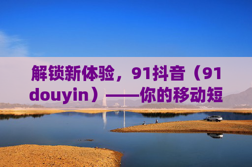 解锁新体验，91抖音（91douyin）——你的移动短视频新伙伴