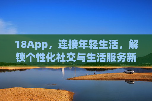 18App，连接年轻生活，解锁个性化社交与生活服务新可能