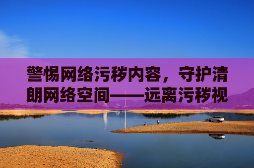 警惕网络污秽内容，守护清朗网络空间——远离污秽视频的陷阱，选择健康上网
