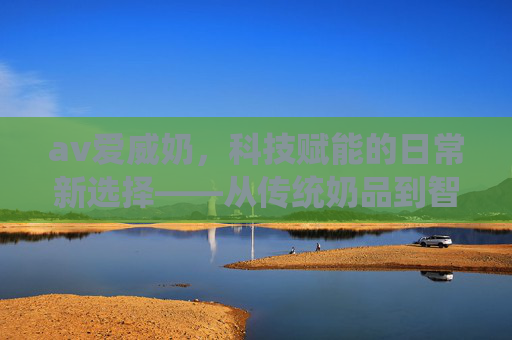 av爱威奶，科技赋能的日常新选择——从传统奶品到智能体验的革新