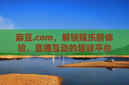 麻豆.com，解锁娱乐新体验，直播互动的趣味平台