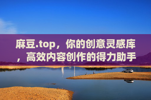 麻豆.top，你的创意灵感库，高效内容创作的得力助手
