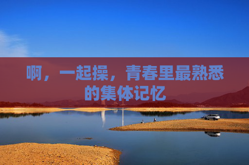 啊，一起操，青春里最熟悉的集体记忆
