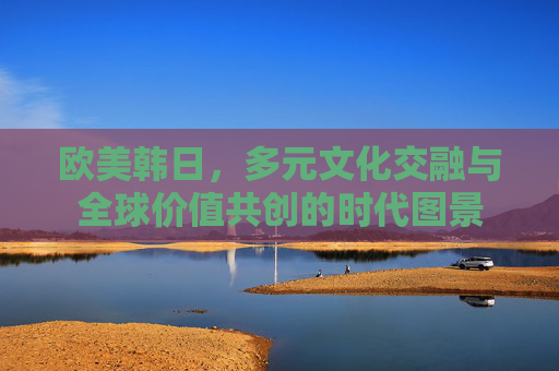 欧美韩日，多元文化交融与全球价值共创的时代图景
