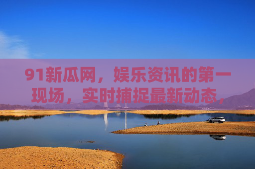 91新瓜网，娱乐资讯的第一现场，实时捕捉最新动态，成为你的专属娱乐指南