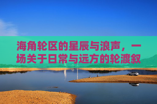 海角轮区的星辰与浪声，一场关于日常与远方的轮渡叙事