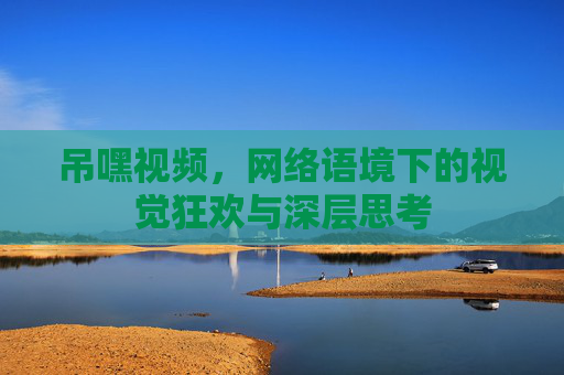 吊嘿视频，网络语境下的视觉狂欢与深层思考