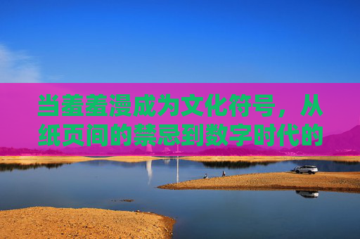 当羞羞漫成为文化符号，从纸页间的禁忌到数字时代的狂欢