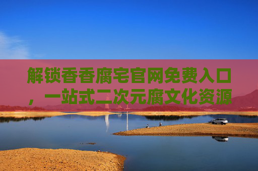 解锁香香腐宅官网免费入口，一站式二次元腐文化资源平台