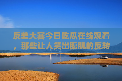 反差大赛今日吃瓜在线观看，那些让人笑出腹肌的反转时刻，你看过吗？